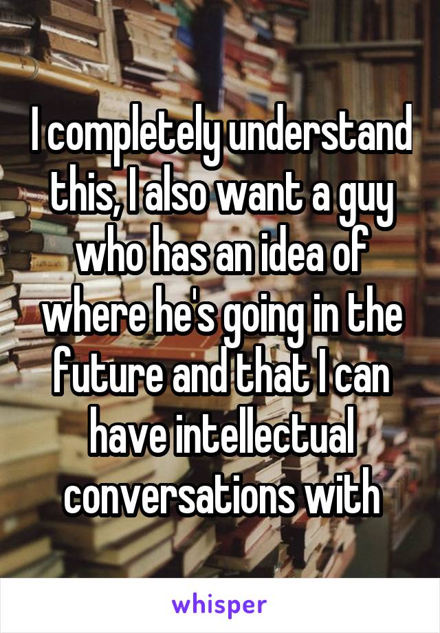 I completely understand this, I also want a guy who has an idea of where he's going in the future and that I can have intellectual conversations with