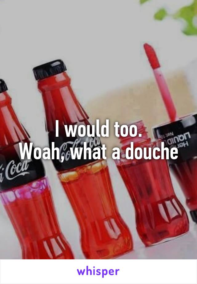 I would too.
Woah, what a douche
