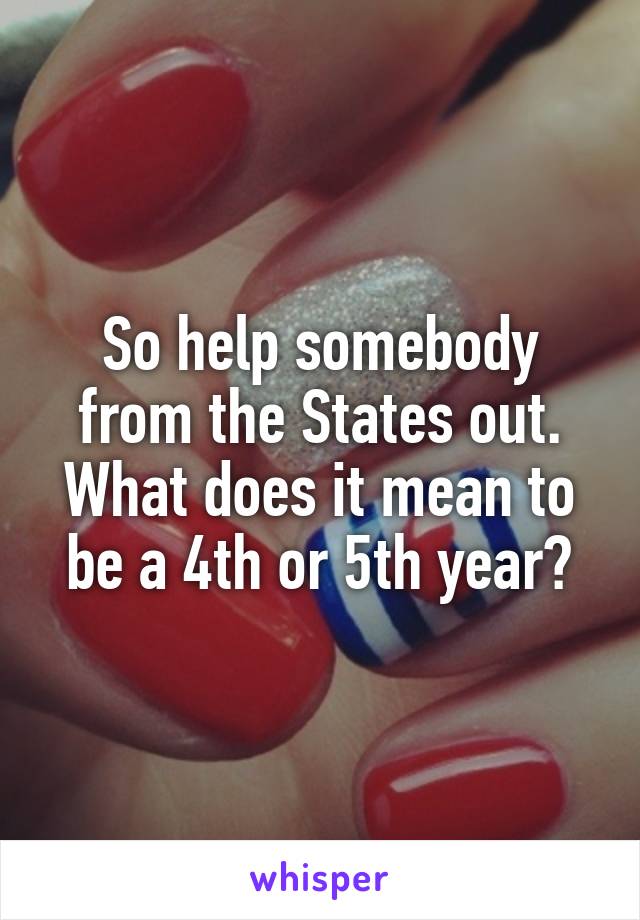 So help somebody from the States out. What does it mean to be a 4th or 5th year?