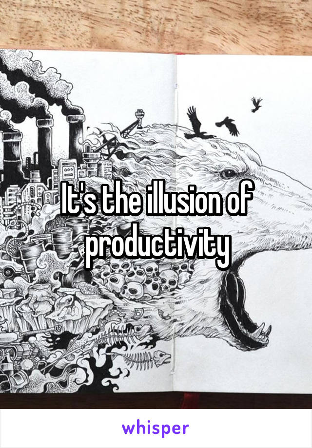 It's the illusion of productivity