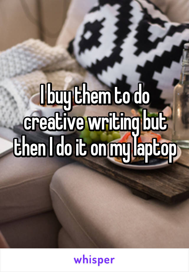 I buy them to do creative writing but then I do it on my laptop 