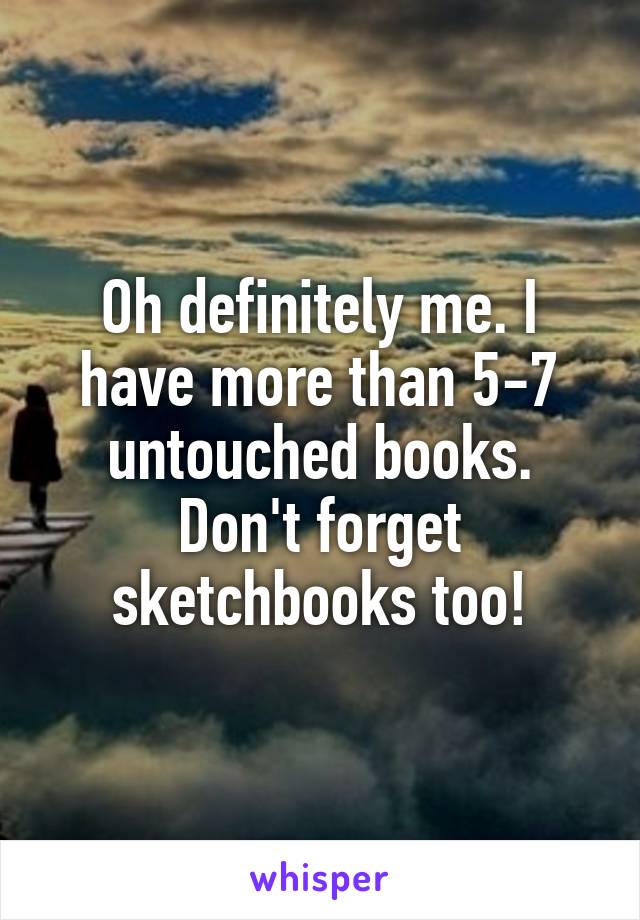 Oh definitely me. I have more than 5-7 untouched books. Don't forget sketchbooks too!