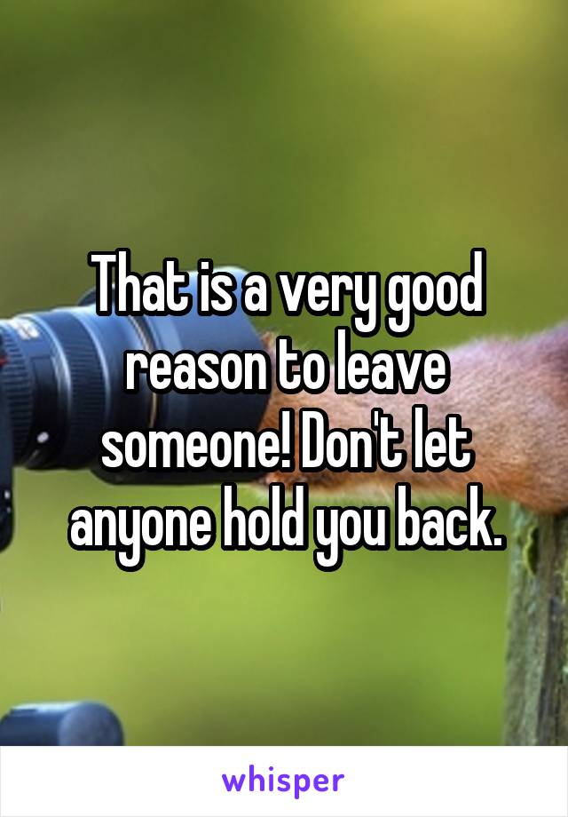 That is a very good reason to leave someone! Don't let anyone hold you back.