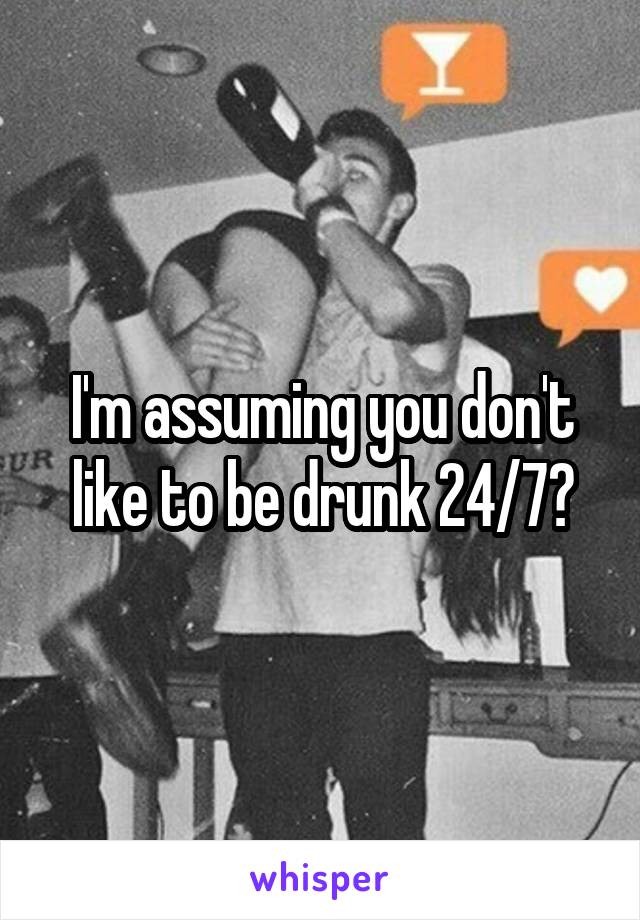 I'm assuming you don't like to be drunk 24/7?
