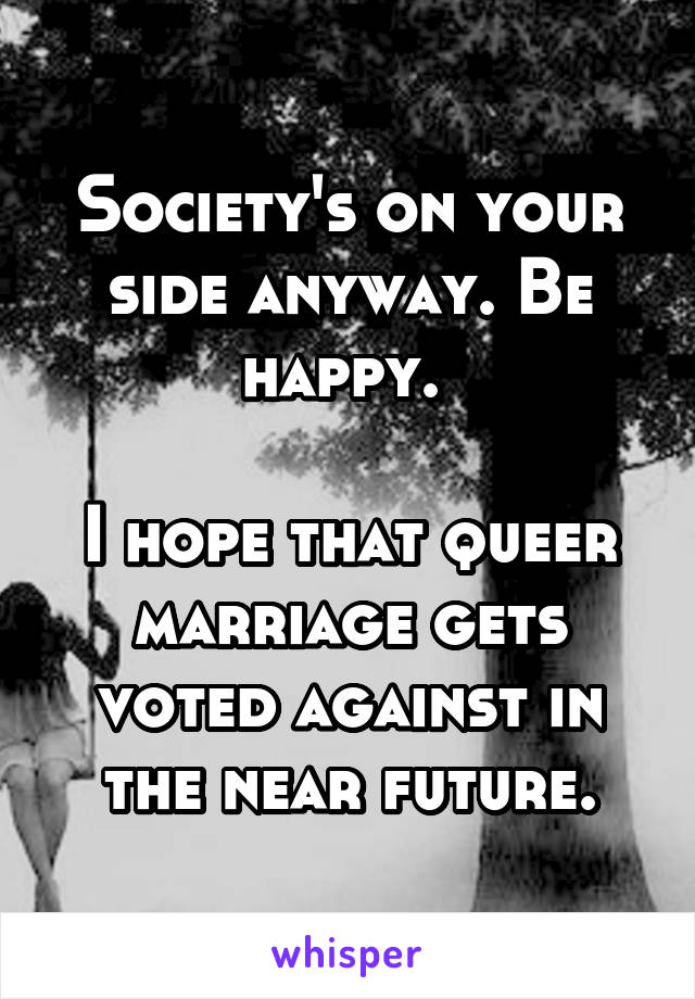 Society's on your side anyway. Be happy. 

I hope that queer marriage gets voted against in the near future.