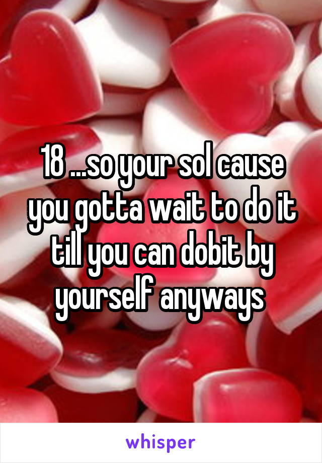18 ...so your sol cause you gotta wait to do it till you can dobit by yourself anyways 