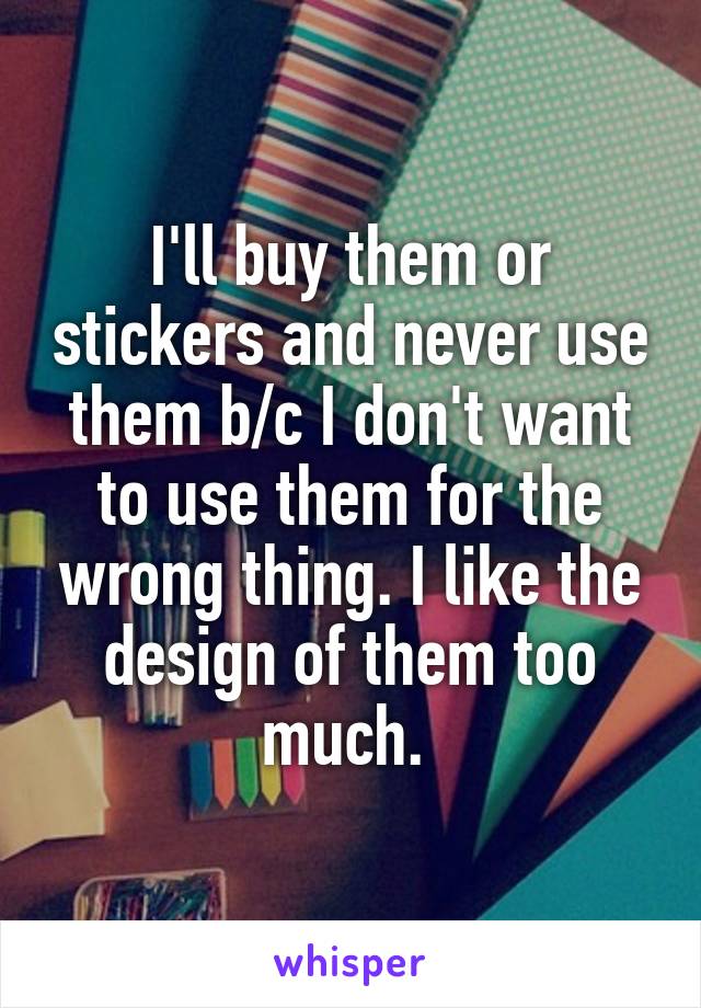 I'll buy them or stickers and never use them b/c I don't want to use them for the wrong thing. I like the design of them too much. 