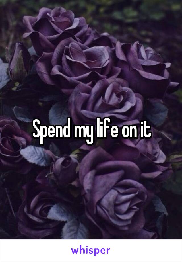 Spend my life on it