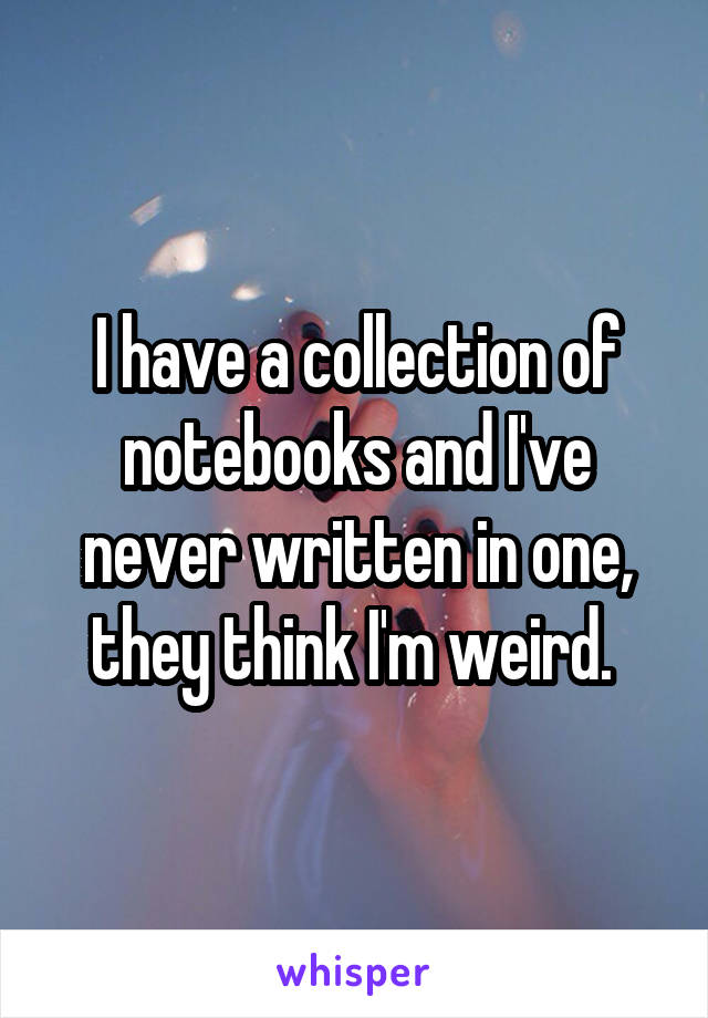 I have a collection of notebooks and I've never written in one, they think I'm weird. 