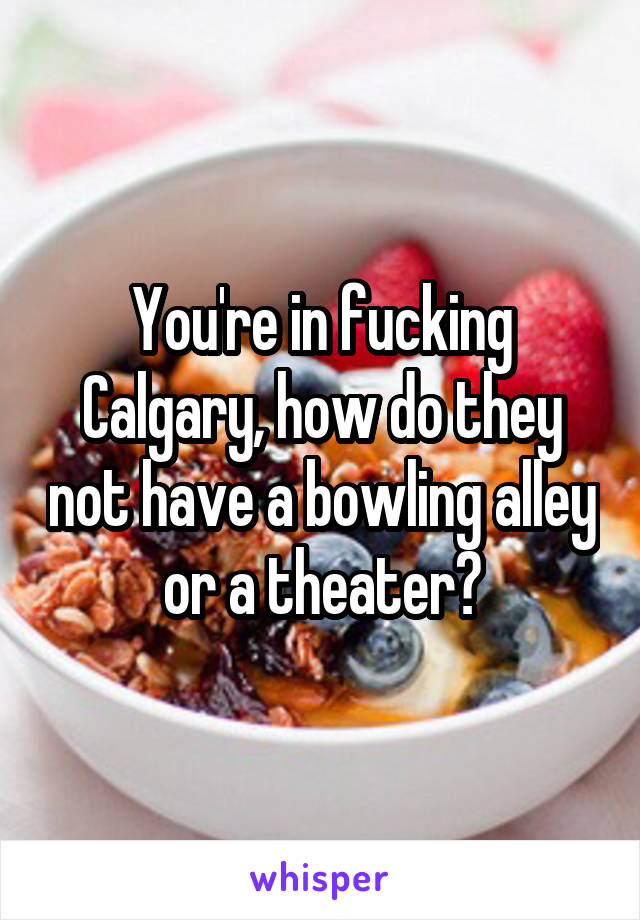 You're in fucking Calgary, how do they not have a bowling alley or a theater?