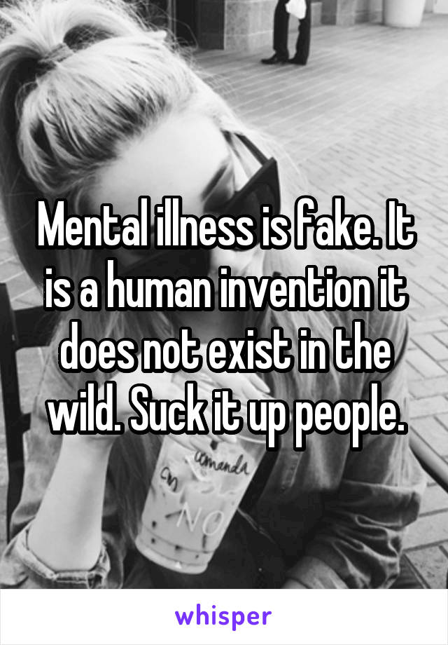 Mental illness is fake. It is a human invention it does not exist in the wild. Suck it up people.