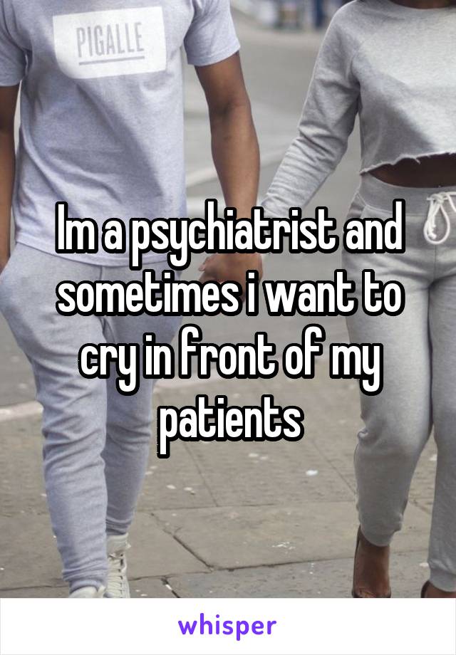 Im a psychiatrist and sometimes i want to cry in front of my patients