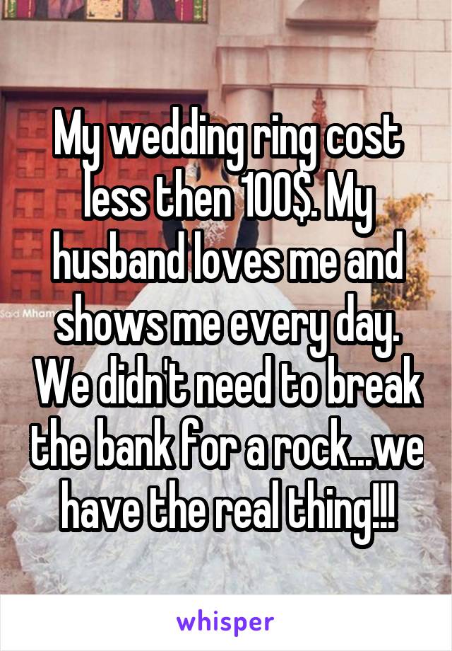 My wedding ring cost less then 100$. My husband loves me and shows me every day. We didn't need to break the bank for a rock...we have the real thing!!!