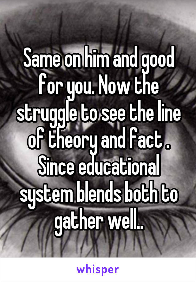 Same on him and good for you. Now the struggle to see the line of theory and fact . Since educational system blends both to gather well..