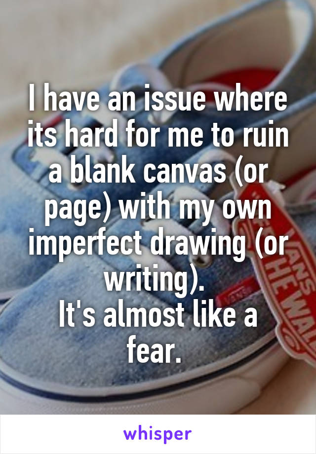 I have an issue where its hard for me to ruin a blank canvas (or page) with my own imperfect drawing (or writing). 
It's almost like a fear. 