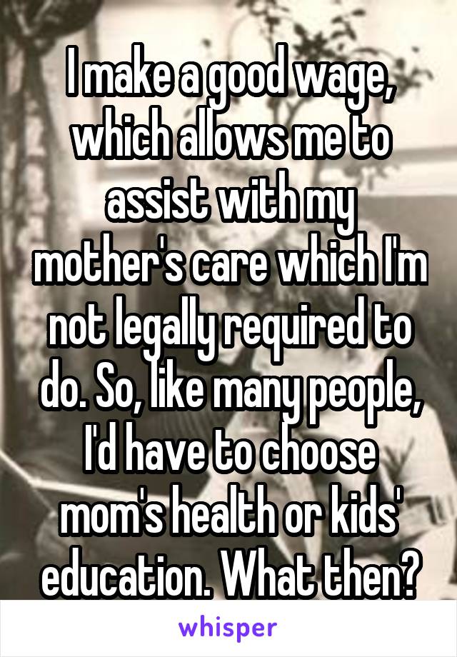 I make a good wage, which allows me to assist with my mother's care which I'm not legally required to do. So, like many people, I'd have to choose mom's health or kids' education. What then?