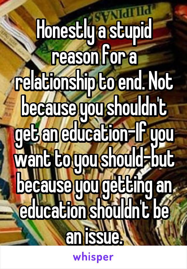 Honestly a stupid reason for a relationship to end. Not because you shouldn't get an education-If you want to you should-but because you getting an education shouldn't be an issue.