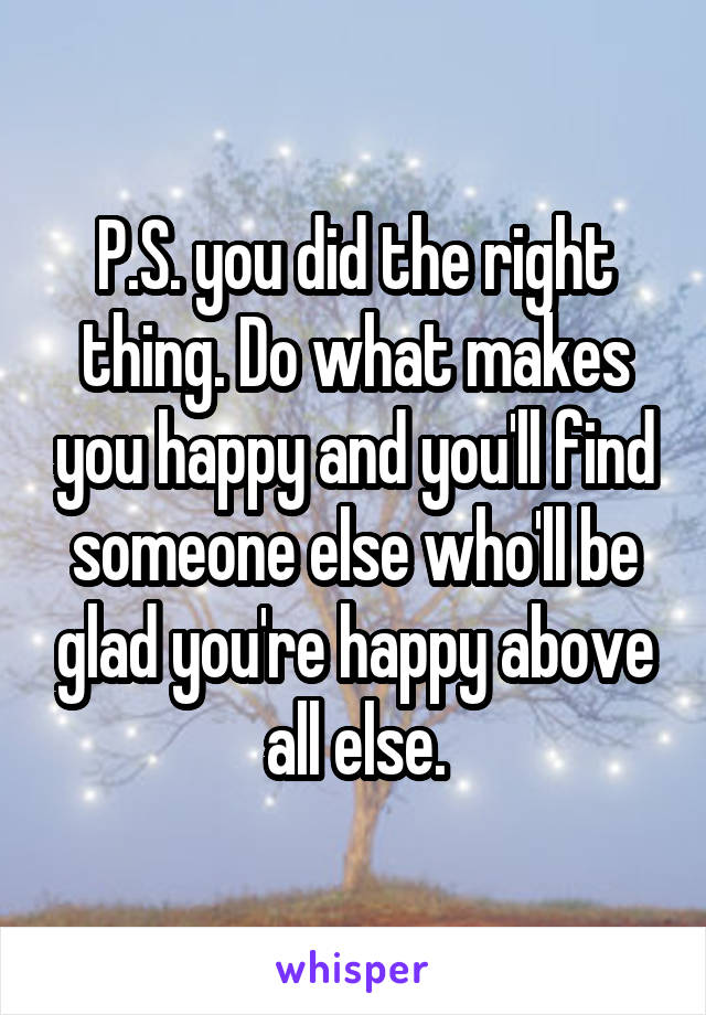 P.S. you did the right thing. Do what makes you happy and you'll find someone else who'll be glad you're happy above all else.