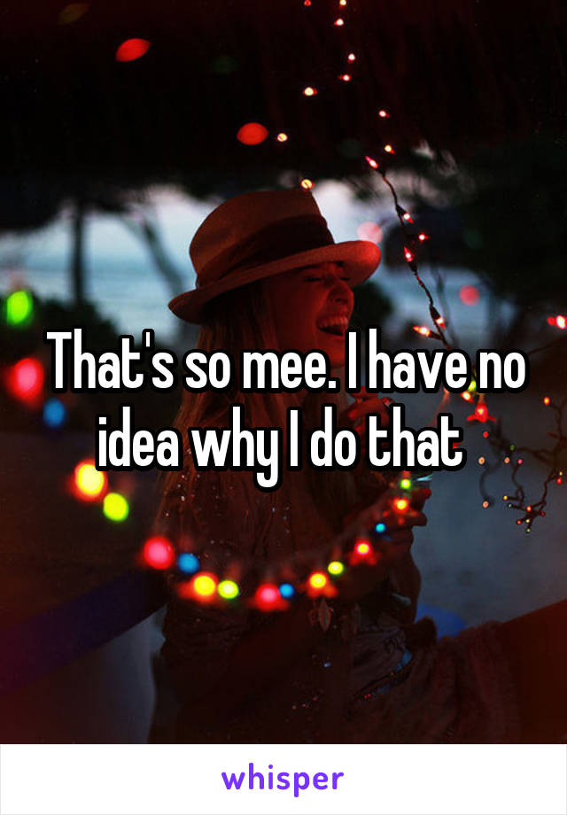 That's so mee. I have no idea why I do that 