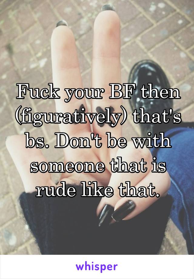 Fuck your BF then (figuratively) that's bs. Don't be with someone that is rude like that.