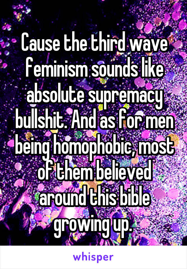 Cause the third wave feminism sounds like absolute supremacy bullshit. And as for men being homophobic, most of them believed around this bible growing up. 