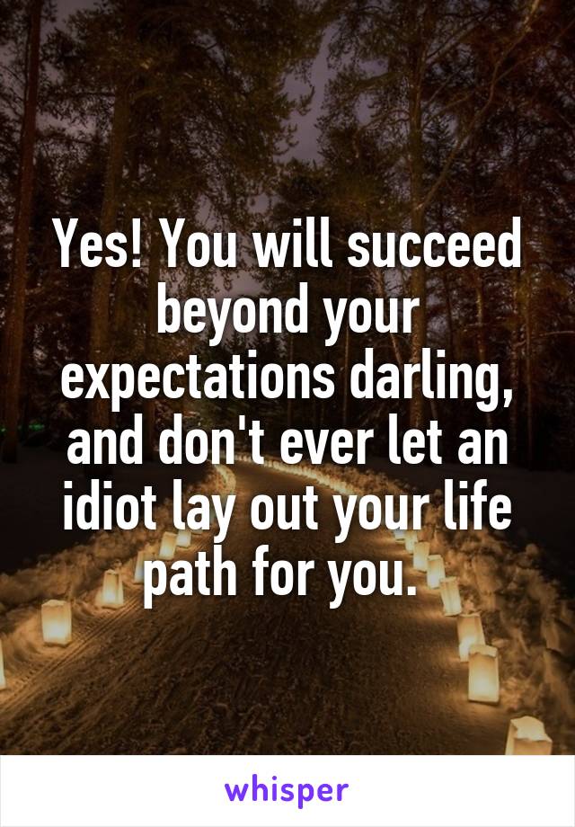 Yes! You will succeed beyond your expectations darling, and don't ever let an idiot lay out your life path for you. 
