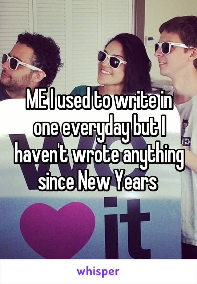 ME I used to write in one everyday but I haven't wrote anything since New Years 