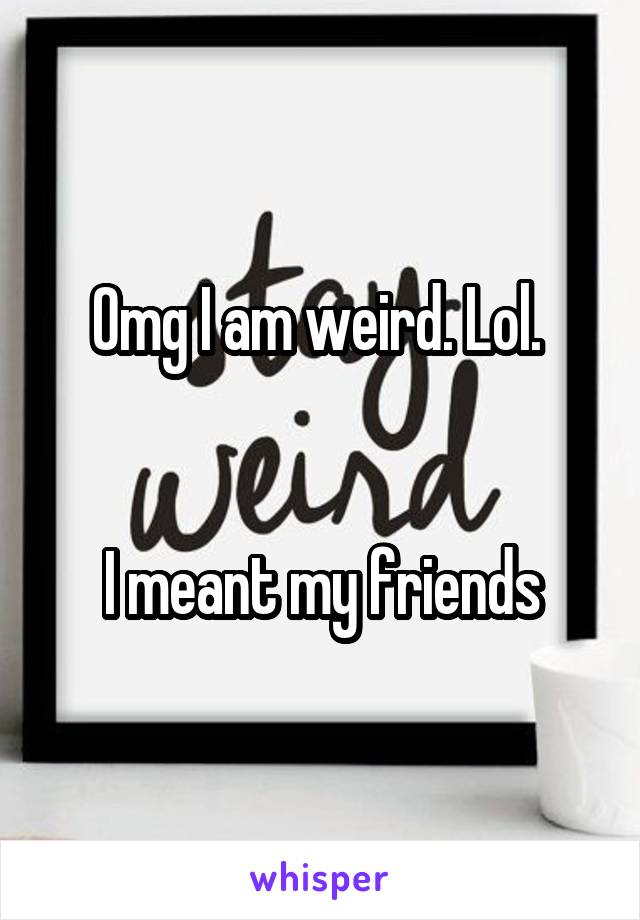 Omg I am weird. Lol. 


I meant my friends