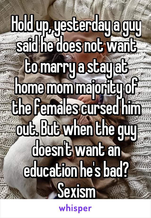 Hold up, yesterday a guy said he does not want to marry a stay at home mom majority of the females cursed him out. But when the guy doesn't want an education he's bad? Sexism