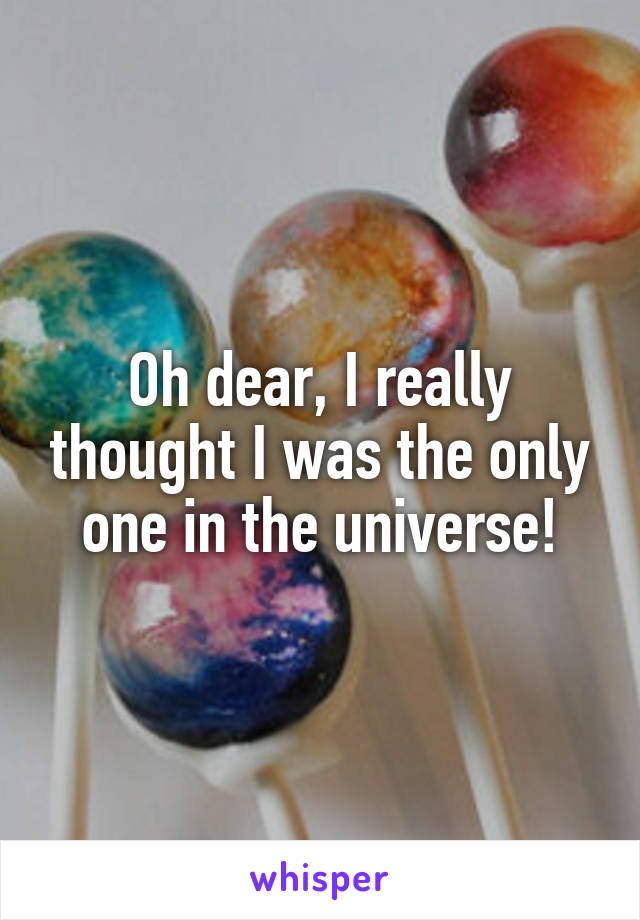 Oh dear, I really thought I was the only one in the universe!