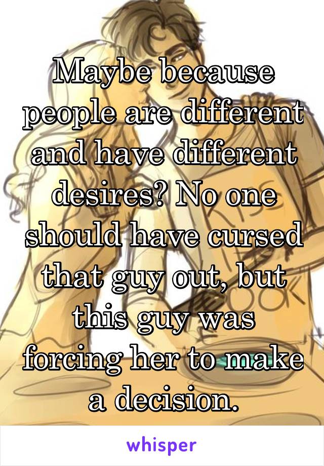 Maybe because people are different and have different desires? No one should have cursed that guy out, but this guy was forcing her to make a decision.