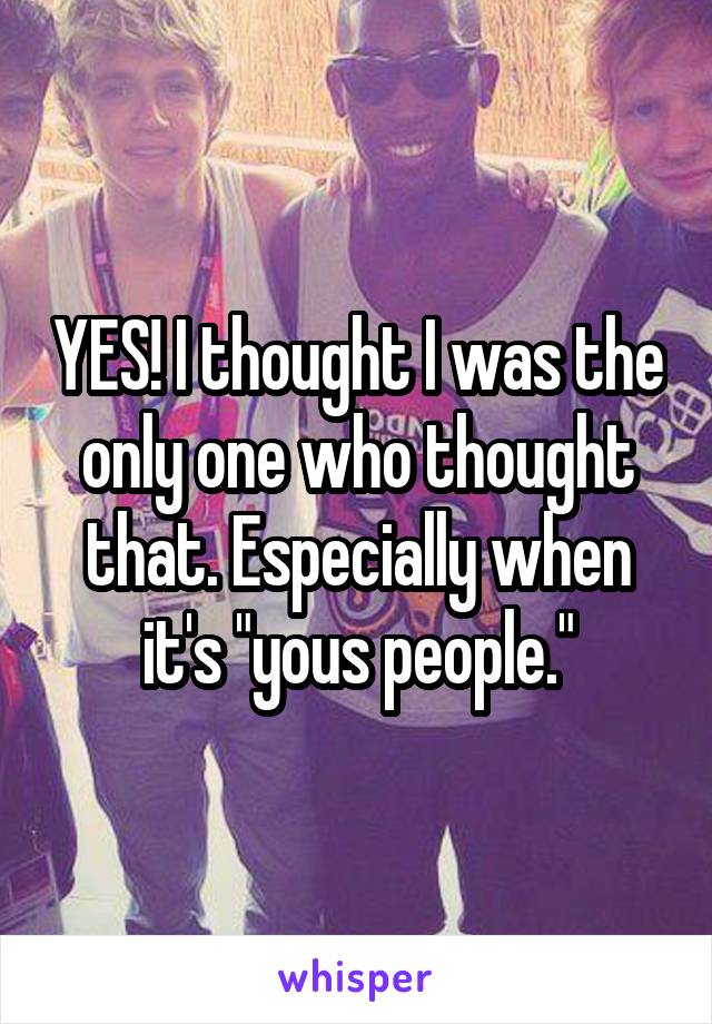 YES! I thought I was the only one who thought that. Especially when it's "yous people."