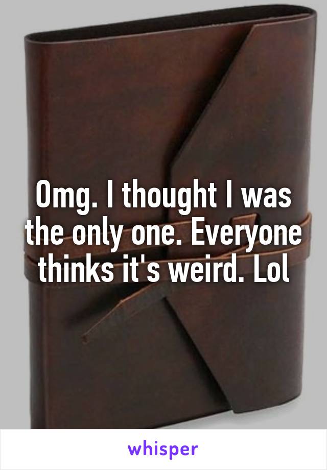 Omg. I thought I was the only one. Everyone thinks it's weird. Lol