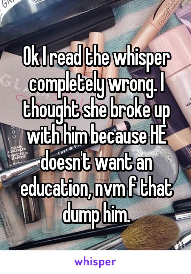 Ok I read the whisper completely wrong. I thought she broke up with him because HE doesn't want an education, nvm f that dump him.