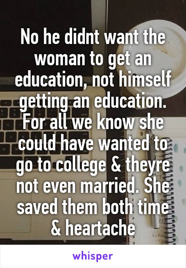 No he didnt want the woman to get an education, not himself getting an education. For all we know she could have wanted to go to college & theyre not even married. She saved them both time & heartache