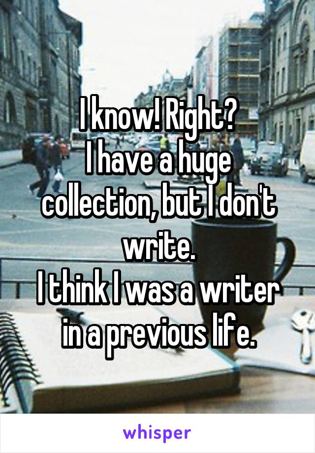 I know! Right?
I have a huge collection, but I don't write.
I think I was a writer in a previous life.