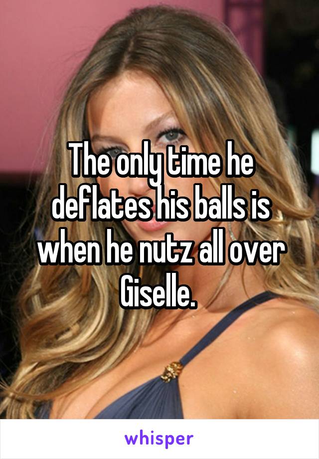 The only time he deflates his balls is when he nutz all over Giselle. 