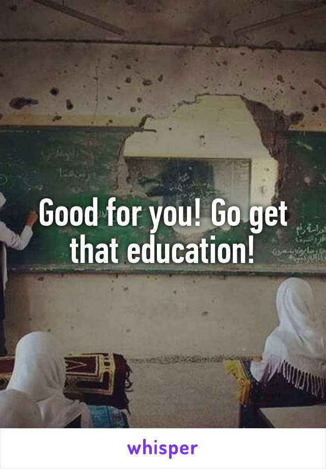 Good for you! Go get that education!