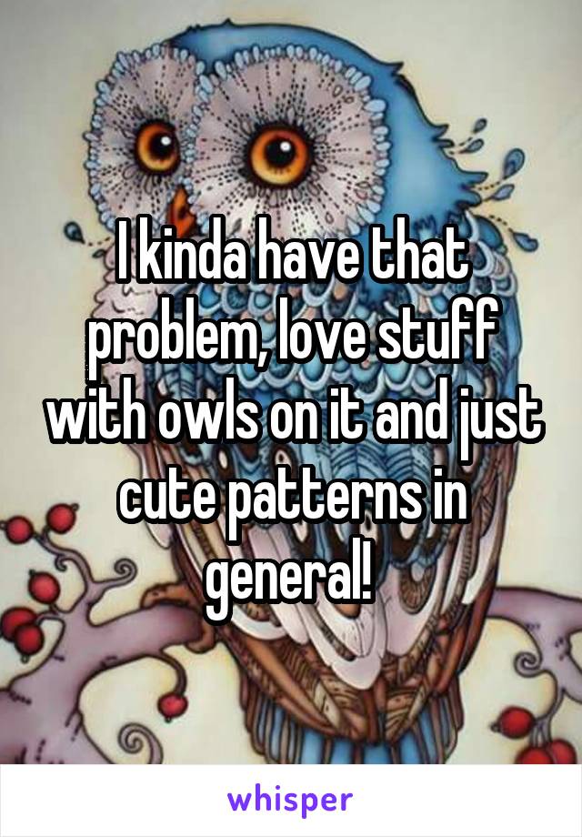 I kinda have that problem, love stuff with owls on it and just cute patterns in general! 