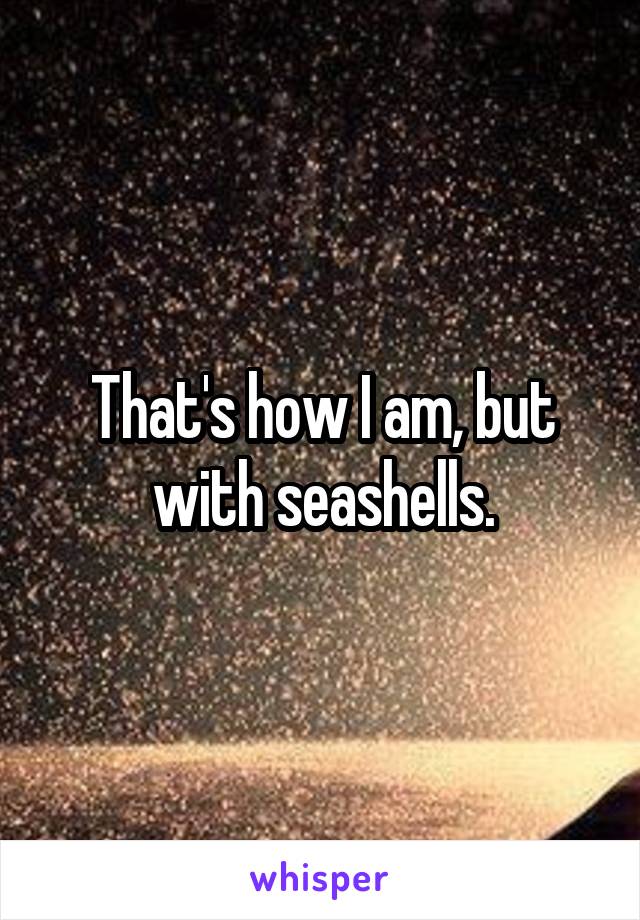 That's how I am, but with seashells.