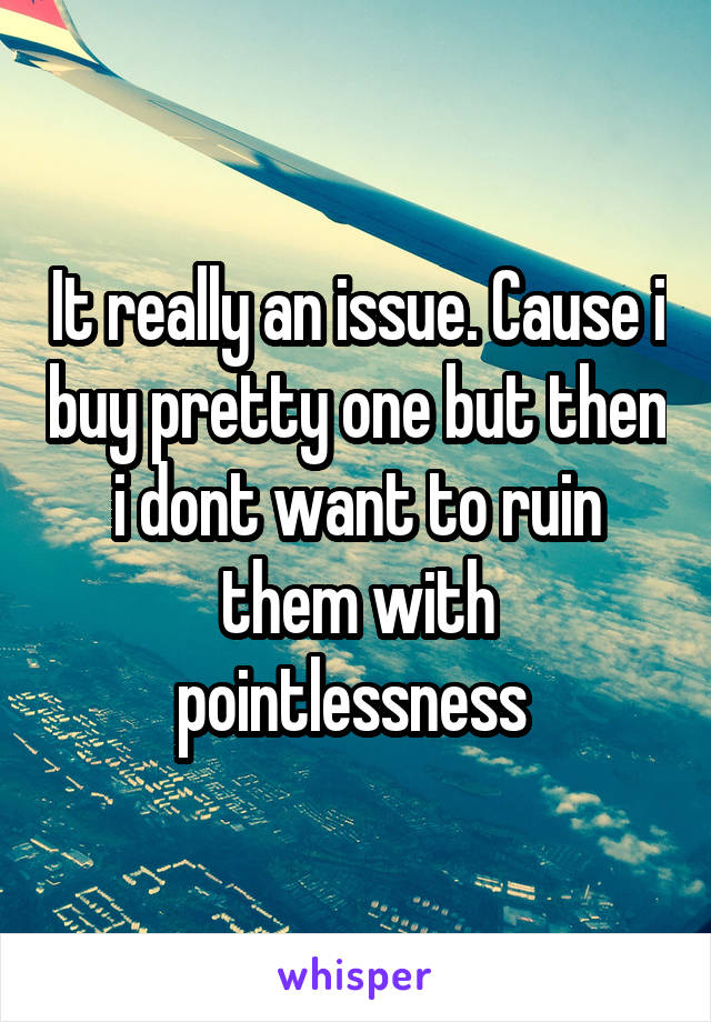 It really an issue. Cause i buy pretty one but then i dont want to ruin them with pointlessness 