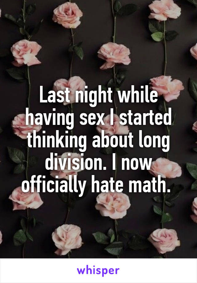 Last night while having sex I started thinking about long division. I now officially hate math. 