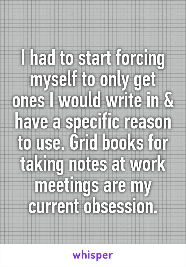 I had to start forcing myself to only get ones I would write in & have a specific reason to use. Grid books for taking notes at work meetings are my current obsession.