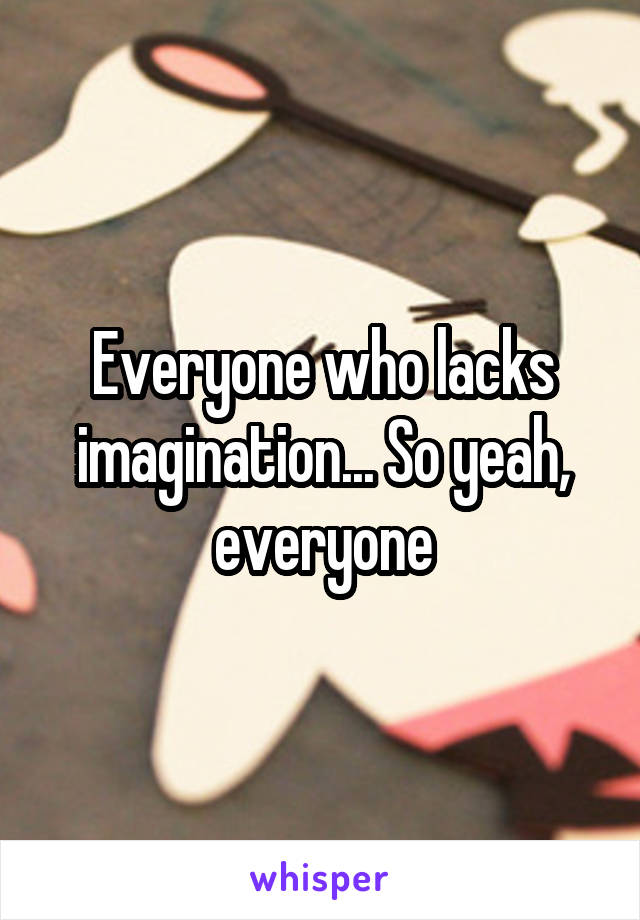 Everyone who lacks imagination... So yeah, everyone