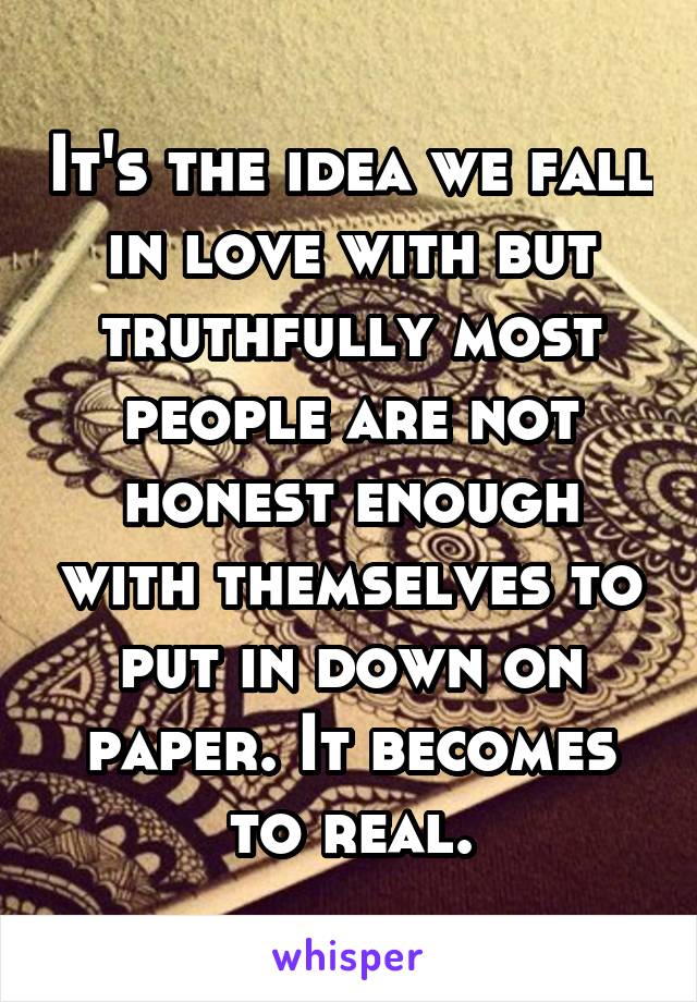 It's the idea we fall in love with but truthfully most people are not honest enough with themselves to put in down on paper. It becomes to real.