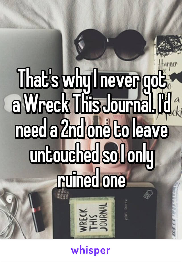 That's why I never got a Wreck This Journal. I'd need a 2nd one to leave untouched so I only ruined one