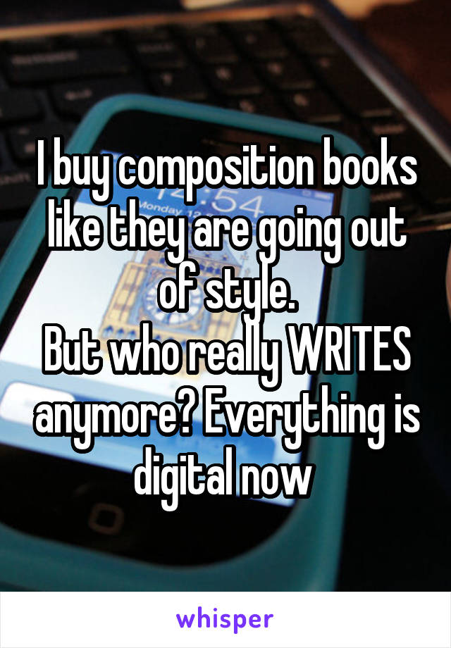 I buy composition books like they are going out of style.
But who really WRITES anymore? Everything is digital now 