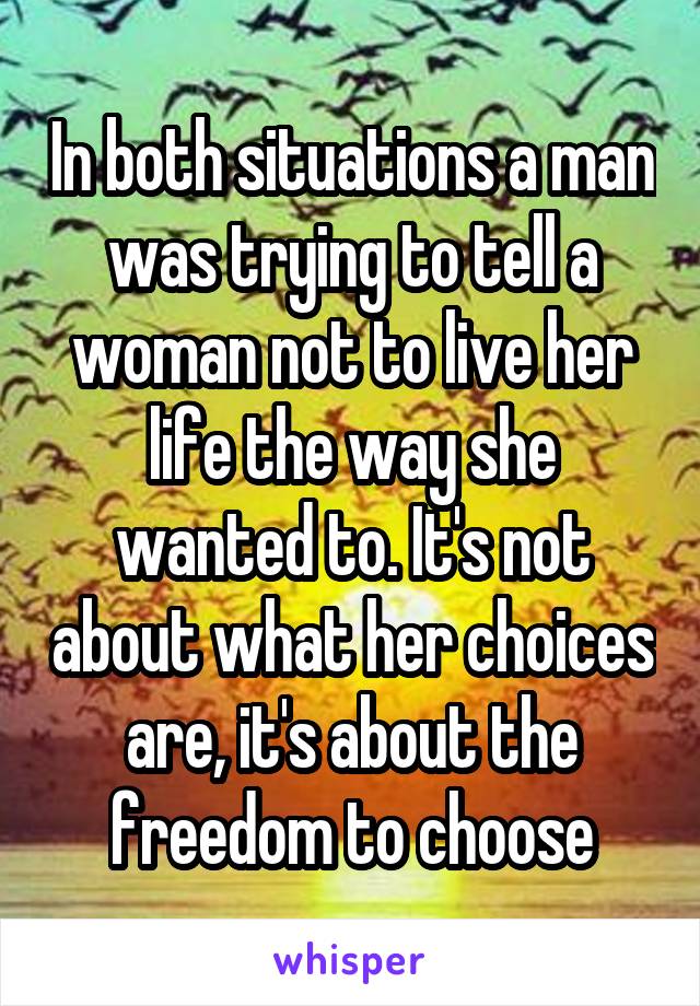 In both situations a man was trying to tell a woman not to live her life the way she wanted to. It's not about what her choices are, it's about the freedom to choose