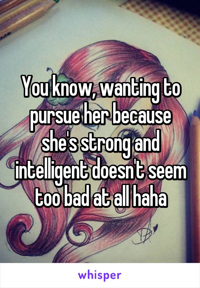 You know, wanting to pursue her because she's strong and intelligent doesn't seem too bad at all haha