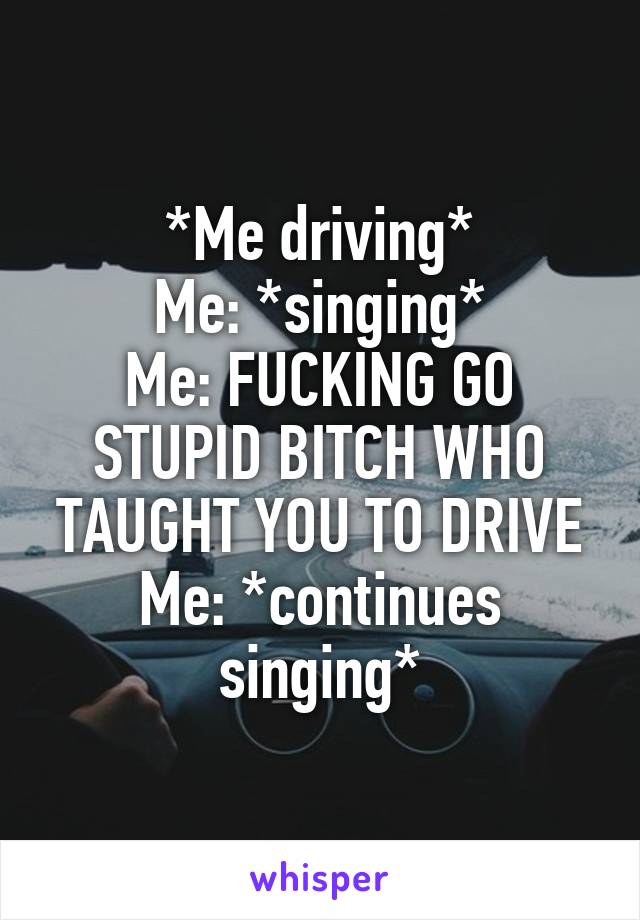 *Me driving*
Me: *singing*
Me: FUCKING GO STUPID BITCH WHO TAUGHT YOU TO DRIVE
Me: *continues singing*